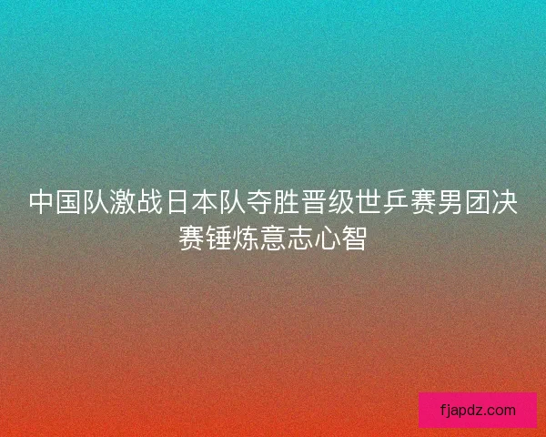 中国队激战日本队夺胜晋级世乒赛男团决赛锤炼意志心智