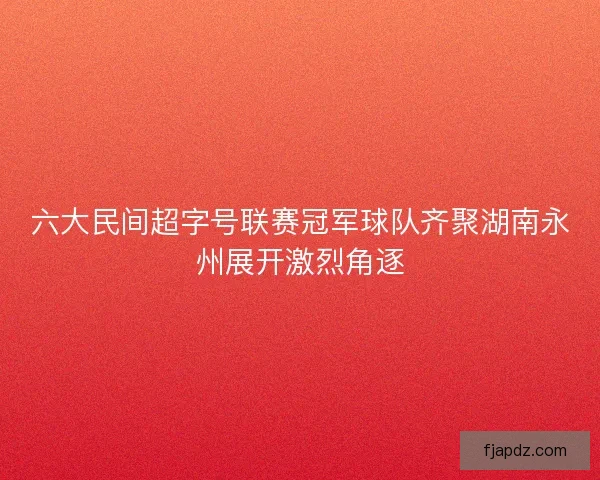 六大民间超字号联赛冠军球队齐聚湖南永州展开激烈角逐