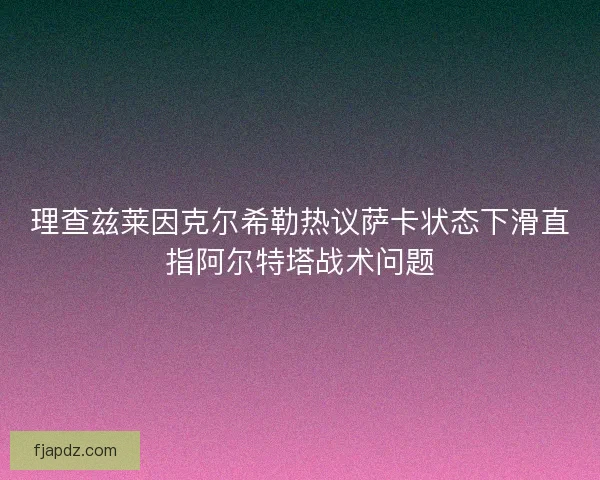 理查兹莱因克尔希勒热议萨卡状态下滑直指阿尔特塔战术问题 理查兹莱因克尔希勒热议萨卡状态下滑直指阿尔特塔战术问题