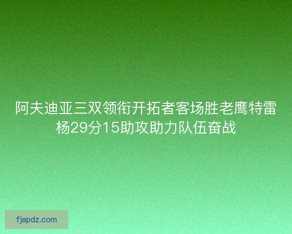 阿夫迪亚三双领衔开拓者客场胜老鹰特雷杨29分15助攻助力队伍奋战 阿夫迪亚三双领衔开拓者客场胜老鹰特雷杨29分15助攻助力队伍奋战