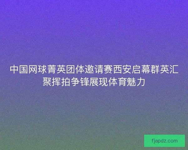 中国网球菁英团体邀请赛西安启幕群英汇聚挥拍争锋展现体育魅力 中国网球菁英团体邀请赛西安启幕群英汇聚挥拍争锋展现体育魅力
