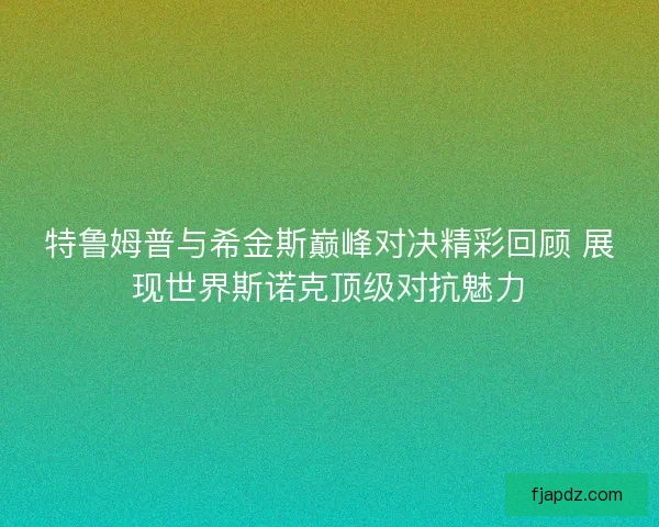 特鲁姆普与希金斯巅峰对决精彩回顾 展现世界斯诺克顶级对抗魅力