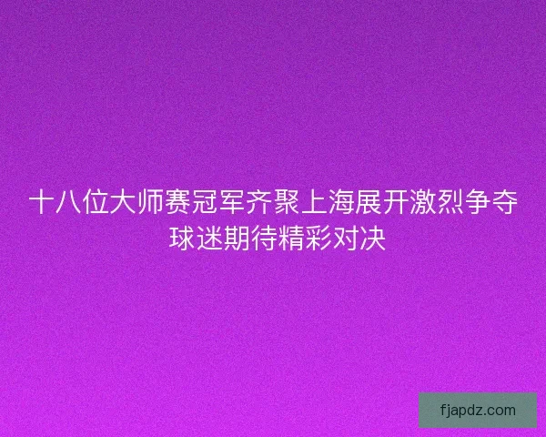 十八位大师赛冠军齐聚上海展开激烈争夺 球迷期待精彩对决 十八位大师赛冠军齐聚上海展开激烈争夺 球迷期待精彩对决