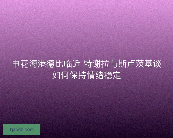 申花海港德比临近 特谢拉与斯卢茨基谈如何保持情绪稳定