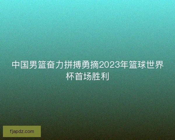 中国男篮奋力拼搏勇摘2023年篮球世界杯首场胜利