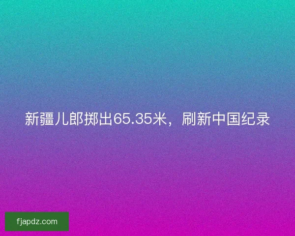 新疆儿郎掷出65.35米,刷新中国纪录 新疆儿郎掷出65.35米,刷新中国纪录