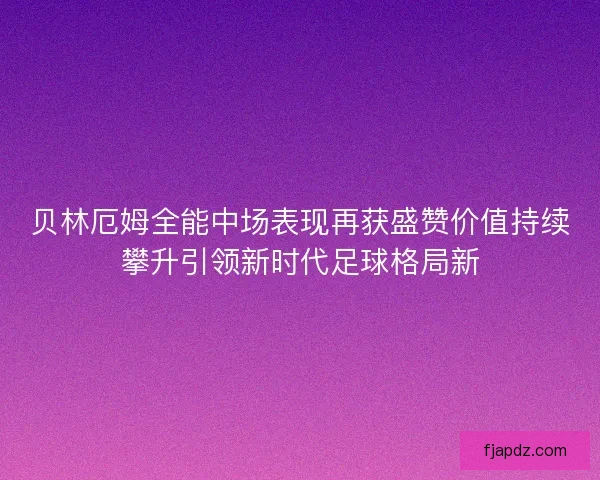 贝林厄姆全能中场表现再获盛赞价值持续攀升引领新时代足球格局新 贝林厄姆全能中场表现再获盛赞价值持续攀升引领新时代足球格局新