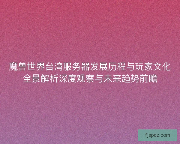 魔兽世界台湾服务器发展历程与玩家文化全景解析深度观察与未来趋势前瞻