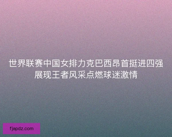 世界联赛中国女排力克巴西昂首挺进四强展现王者风采点燃球迷激情
