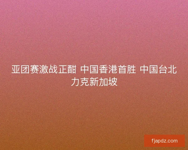 亚团赛激战正酣 中国香港首胜 中国台北力克新加坡 亚团赛激战正酣 中国香港首胜 中国台北力克新加坡