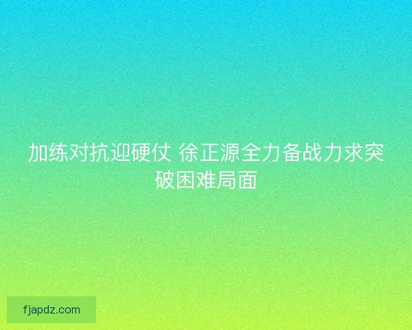 加练对抗迎硬仗 徐正源全力备战力求突破困难局面 加练对抗迎硬仗 徐正源全力备战力求突破困难局面