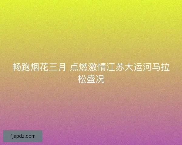 畅跑烟花三月 点燃激情江苏大运河马拉松盛况