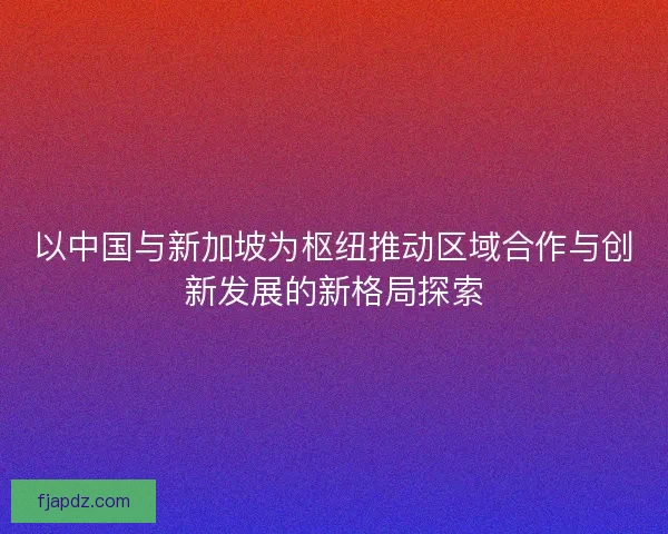 以中国与新加坡为枢纽推动区域合作与创新发展的新格局探索