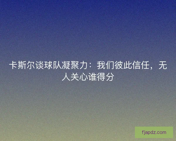 卡斯尔谈球队凝聚力：我们彼此信任，无人关心谁得分