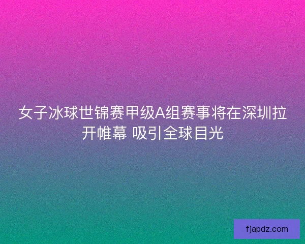 女子冰球世锦赛甲级A组赛事将在深圳拉开帷幕 吸引全球目光