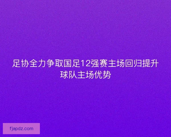 足协全力争取国足12强赛主场回归提升球队主场优势 足协全力争取国足12强赛主场回归提升球队主场优势