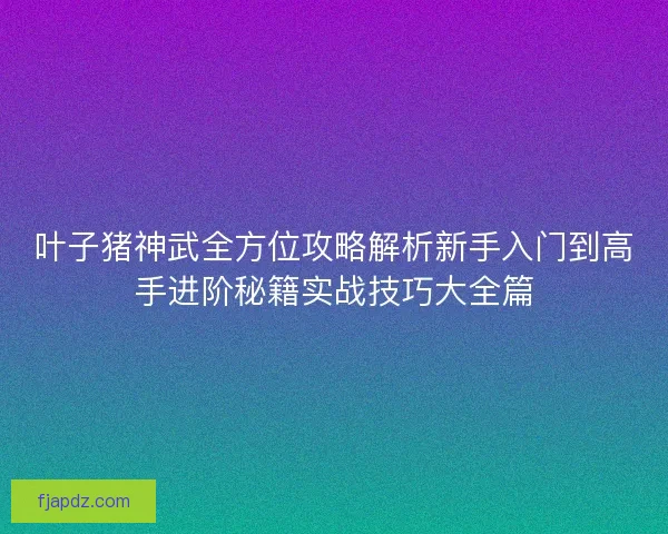 叶子猪神武全方位攻略解析新手入门到高手进阶秘籍实战技巧大全篇