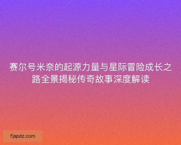 赛尔号米奈的起源力量与星际冒险成长之路全景揭秘传奇故事深度解读 赛尔号米奈的起源力量与星际冒险成长之路全景揭秘传奇故事深度解读