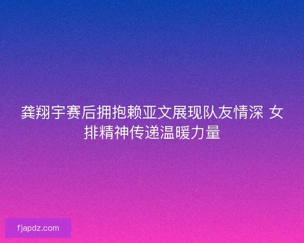 龚翔宇赛后拥抱赖亚文展现队友情深 女排精神传递温暖力量