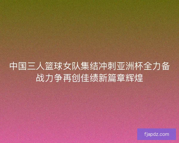 中国三人篮球女队集结冲刺亚洲杯全力备战力争再创佳绩新篇章辉煌